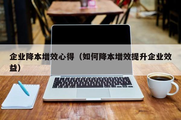 企业降本增效心得（如何降本增效提升企业效益）